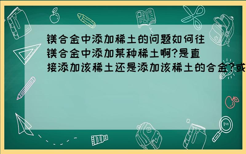 镁合金中添加稀土的问题如何往镁合金中添加某种稀土啊?是直接添加该稀土还是添加该稀土的合金?或者还需要其他的什么条件或者方式呢?