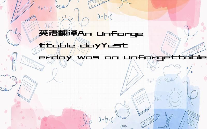 英语翻译An unforgettable dayYesterday was an unforgettable for me.I woke up in the morning and wondered what the time was.So I checked my watch,it said it was 8 in the morning.I thought it was quite early then slept again.Later,my mom knocked the