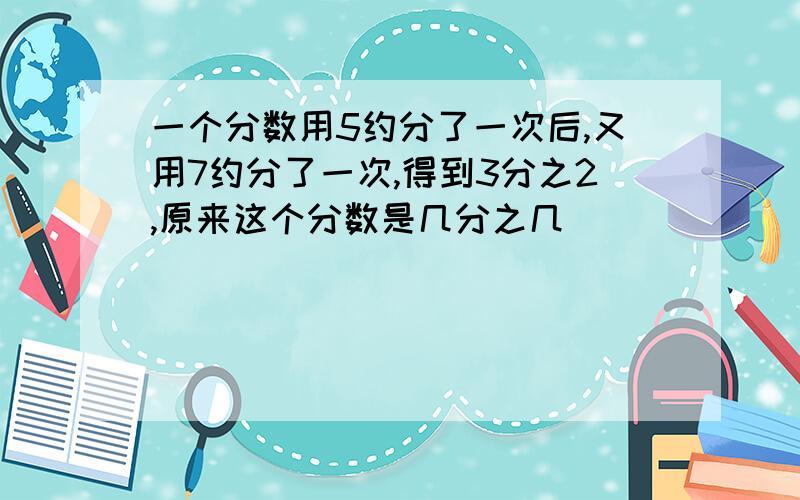 一个分数用5约分了一次后,又用7约分了一次,得到3分之2,原来这个分数是几分之几