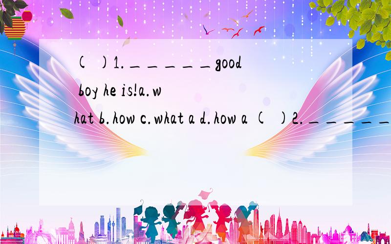 ( )1._____good boy he is!a.what b.how c.what a d.how a ( )2._____beautiful the flower is!a.how( )1._____good boy he is!a.what b.how c.what a d.how a ( )2._____beautiful the flower is!a.how b.what c.what a d.how a( )3._____interesting story it isa.wha