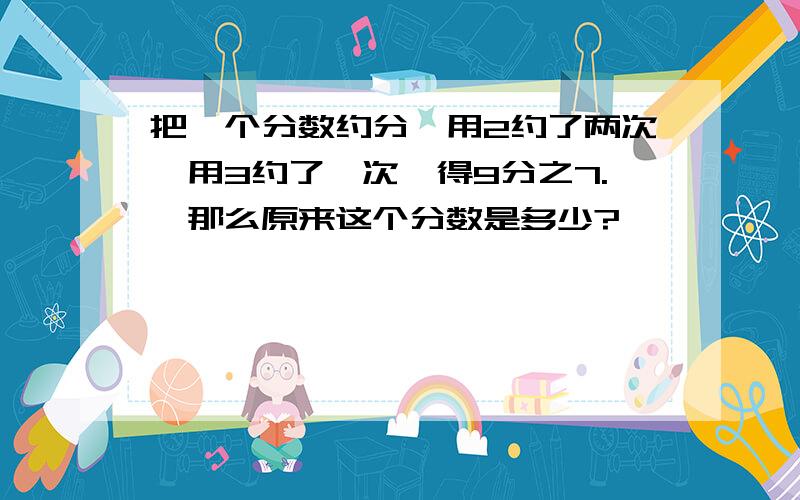 把一个分数约分,用2约了两次,用3约了一次,得9分之7.,那么原来这个分数是多少?