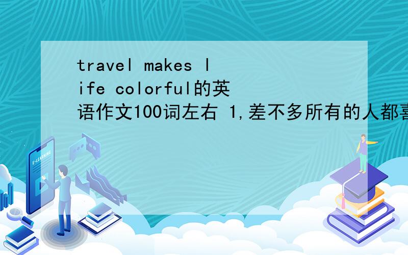 travel makes life colorful的英语作文100词左右 1,差不多所有的人都喜欢旅行,因为它让人的生活丰富多彩（充满美丽的地方,享用不同的美食）2旅行给人们跟自然靠得更近的机会,3不管你有多忙,都