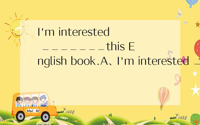 I'm interested _______this English book.A、I'm interested __in_____this English book.B、I'm interested ___by___this English book.C、I'm interested ___at____this English book.3个句子哪个对?