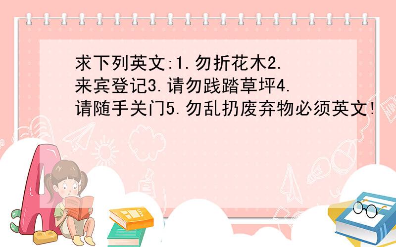 求下列英文:1.勿折花木2.来宾登记3.请勿践踏草坪4.请随手关门5.勿乱扔废弃物必须英文!