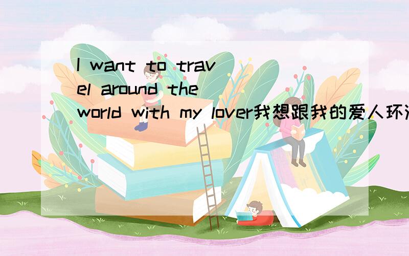 I want to travel around the world with my lover我想跟我的爱人环游世界.我翻译的对吗?