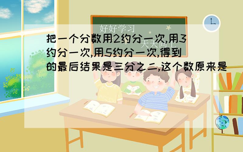 把一个分数用2约分一次,用3约分一次,用5约分一次,得到的最后结果是三分之二,这个数原来是（ ）