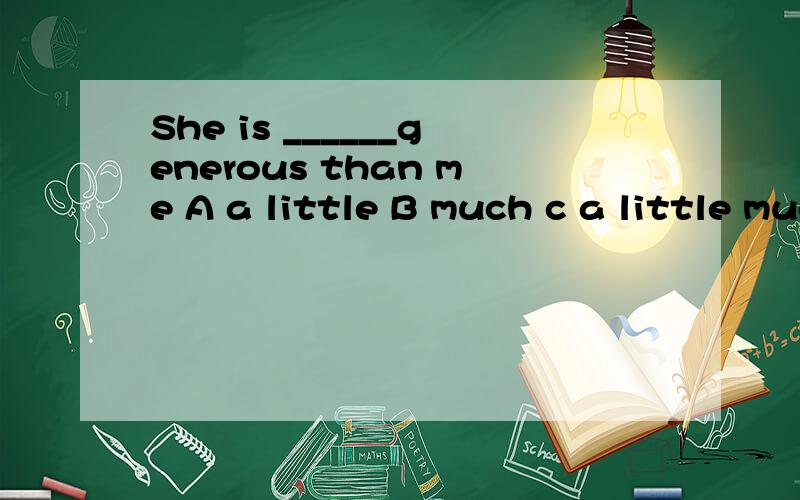 She is ______generous than me A a little B much c a little much Dmuch more