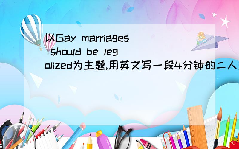 以Gay marriages should be legolized为主题,用英文写一段4分钟的二人对话大约是4分钟的二人对话,以Gay marriages should be legolized为主题讨论这个话题赞同或是反对该意见都可以口语课要用,其实不用问