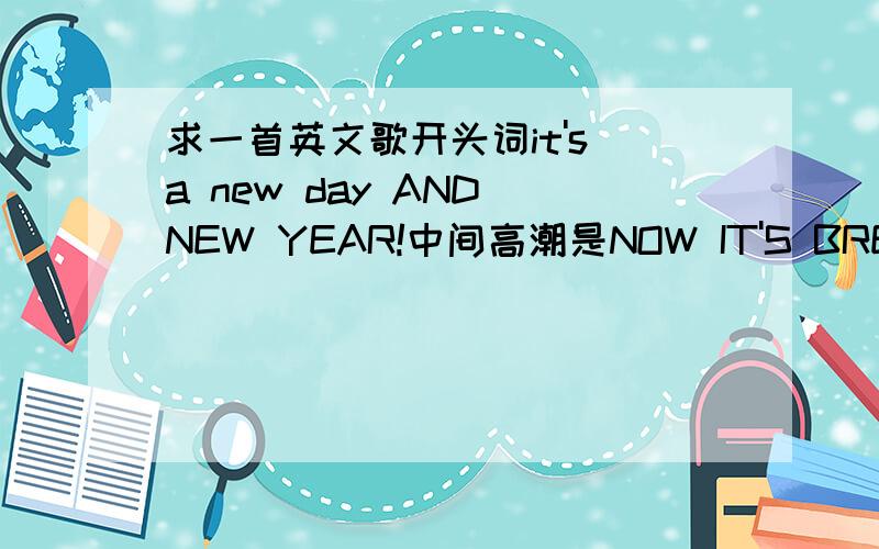 求一首英文歌开头词it's a new day AND NEW YEAR!中间高潮是NOW IT'S BREAK NEW DAY YI YA A