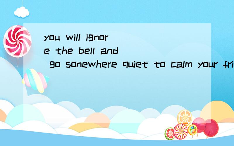 you will ignore the bell and go sonewhere quiet to calm your friend down是什好急的尽快.