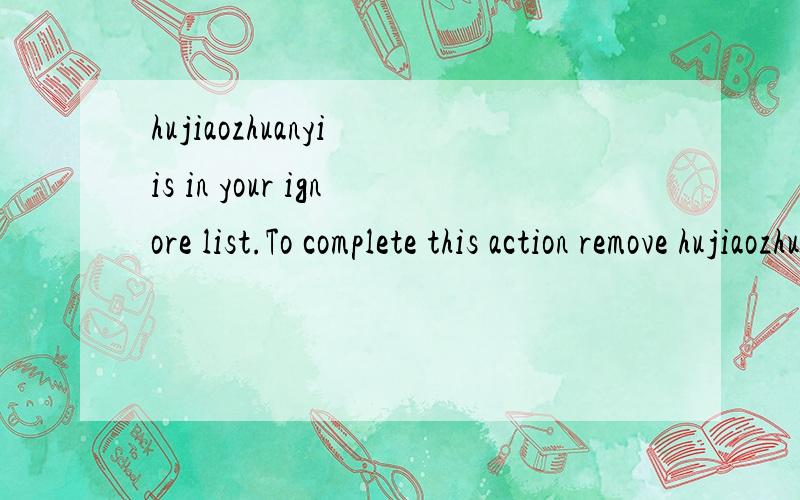 hujiaozhuanyi is in your ignore list.To complete this action remove hujiaozhuanyi from ignore list