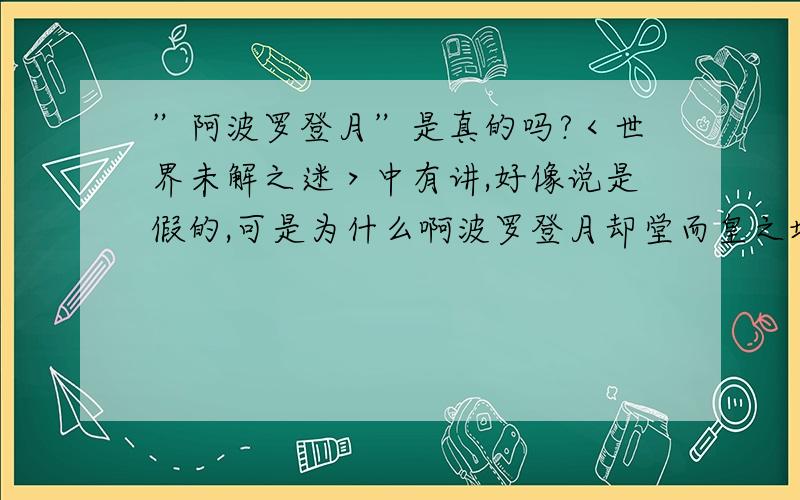 ”阿波罗登月”是真的吗?＜世界未解之迷＞中有讲,好像说是假的,可是为什么啊波罗登月却堂而皇之地出现在教才里?再说,登月好像处于冷战时间,谁知道老美有什么目的!