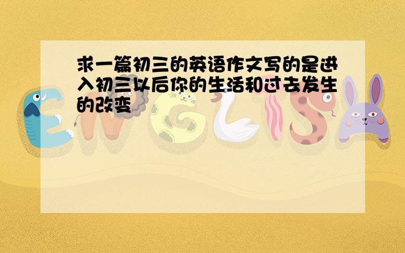 求一篇初三的英语作文写的是进入初三以后你的生活和过去发生的改变