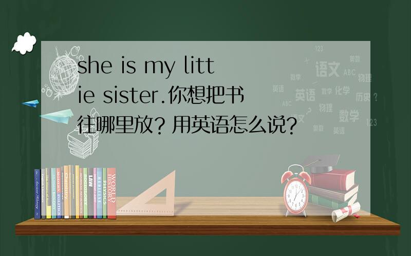 she is my littie sister.你想把书往哪里放？用英语怎么说?