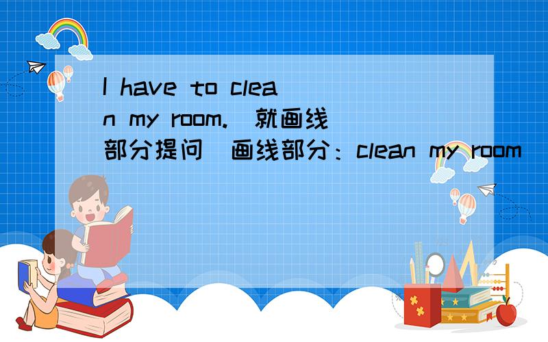 I have to clean my room.(就画线部分提问)画线部分：clean my room________ you have to ________