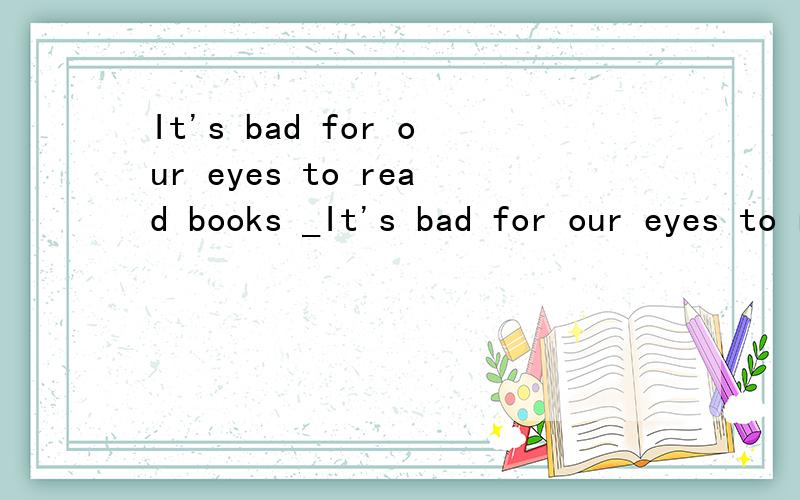 It's bad for our eyes to read books _It's bad for our eyes to read books ____the sun?