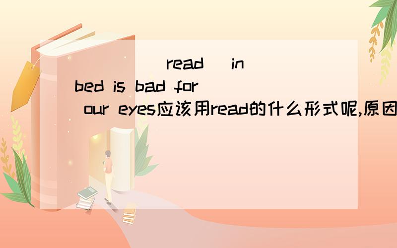 ____(read) in bed is bad for our eyes应该用read的什么形式呢,原因是什么?