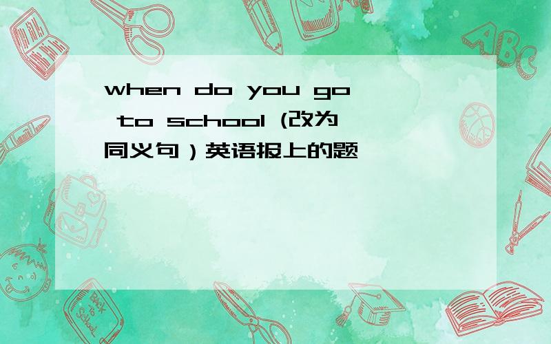 when do you go to school (改为同义句）英语报上的题