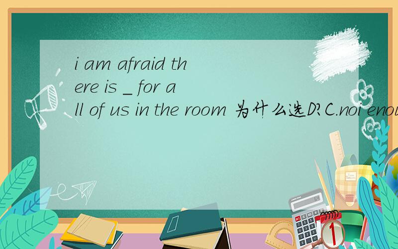 i am afraid there is _ for all of us in the room 为什么选D?C.noi enough rooms D.not enough roon