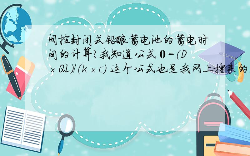 阀控封闭式铅酸蓄电池的蓄电时间的计算?我知道公式θ=（D×QL）/（k×c） 这个公式也是我网上搜来的,正确性,θ是电池的容量AH、D是连续工作的天数、QL是负载日耗AH、K是蓄电池的利用系数一