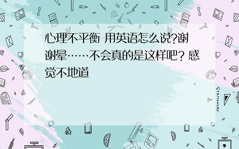 心理不平衡 用英语怎么说?谢谢晕……不会真的是这样吧？感觉不地道