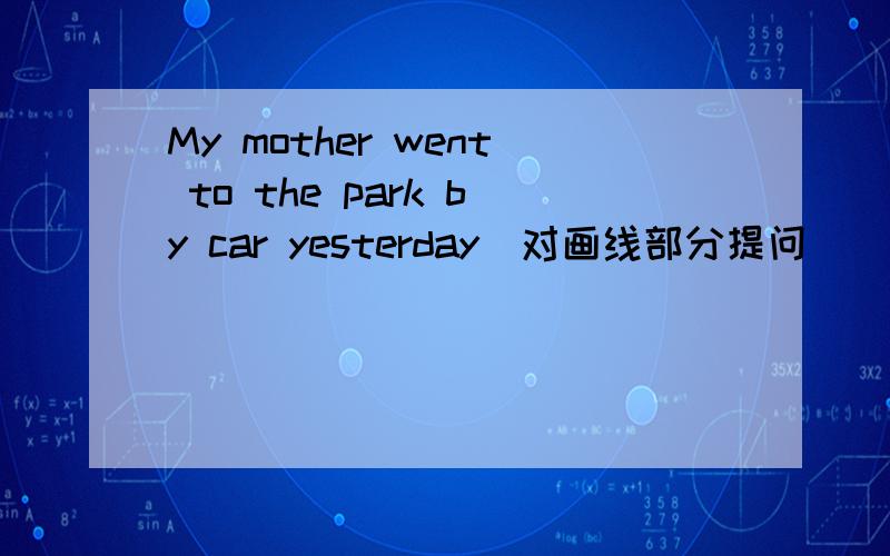 My mother went to the park by car yesterday(对画线部分提问）_____ _____ _______ mother_____to the park yesterday?by car画线