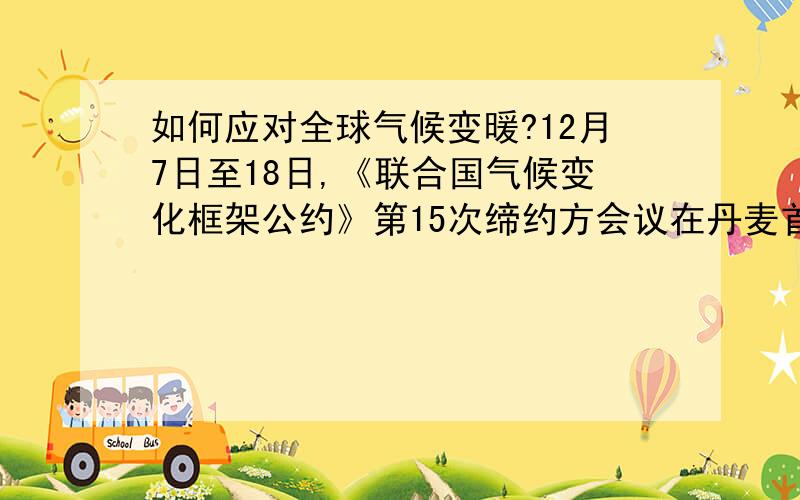 如何应对全球气候变暖?12月7日至18日,《联合国气候变化框架公约》第15次缔约方会议在丹麦首都哥本哈根举行,会议将重点讨论2012年《京都议定书》第一承诺期结束后的全球应对气候变化框