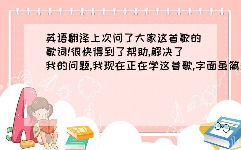 英语翻译上次问了大家这首歌的歌词!很快得到了帮助,解决了我的问题,我现在正在学这首歌,字面虽简单,但是翻译正确还是有一定的难度,