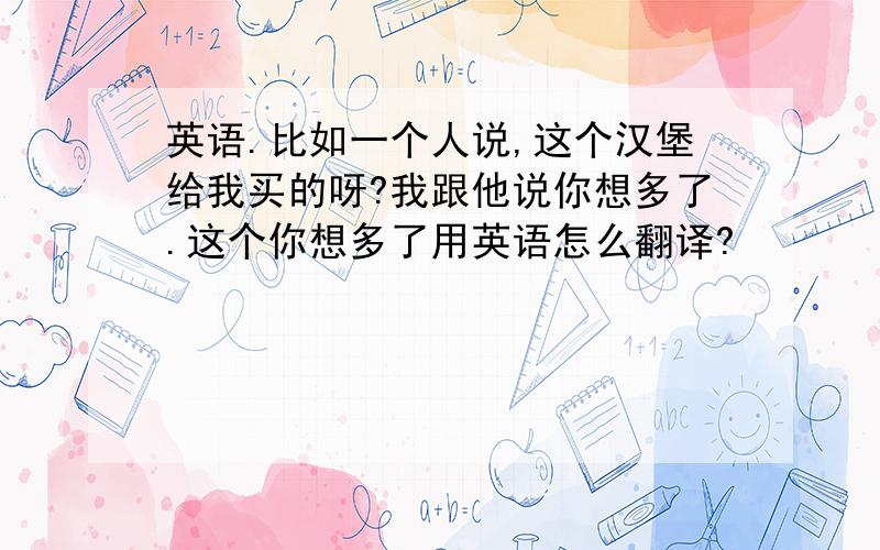 英语.比如一个人说,这个汉堡给我买的呀?我跟他说你想多了.这个你想多了用英语怎么翻译?