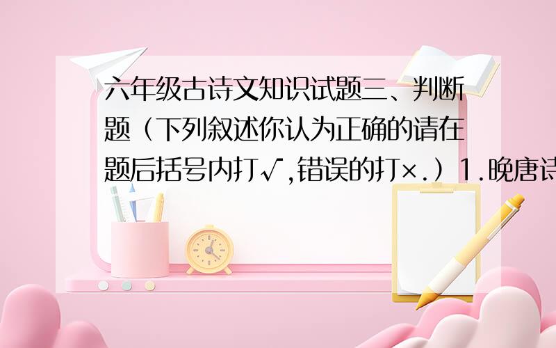 六年级古诗文知识试题三、判断题（下列叙述你认为正确的请在题后括号内打√,错误的打×.）1.晚唐诗人骆宾王《咏鹅》一诗用生动的语言描绘了白鹅在水上嬉戏的情景.（ ）2.在白居易的《