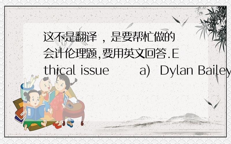 这不是翻译 , 是要帮忙做的会计伦理题,要用英文回答.Ethical issue       a)  Dylan Bailey wishes to negotiate a larger bank loan in order to purchase a retail outlet in Ipswich. The bank wishes to see the 2010 financial statements.