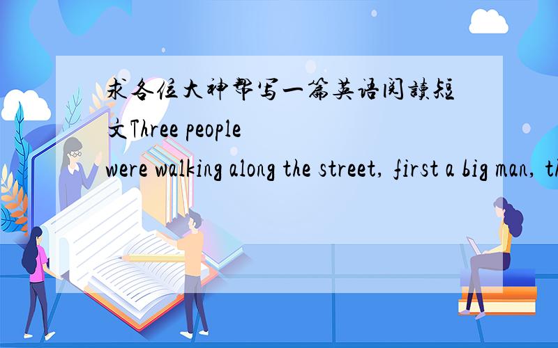 求各位大神帮写一篇英语阅读短文Three people were walking along the street, first a big man, then a pretty woman, and then an old gentleman. The first two went around the corner. Suddenly the gentleman saw a piece of paper on the ground.