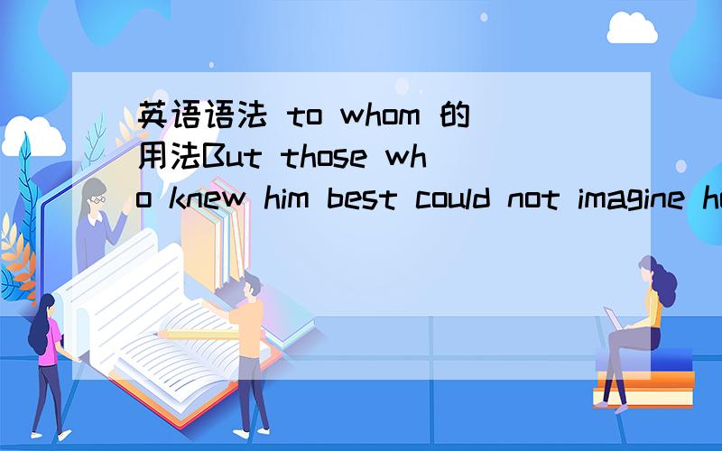 英语语法 to whom 的用法But those who knew him best could not imagine how he had made his fortune,and Mr.Fogg was the last person to whom to apply for the information.这里的第二句的 to whom 要怎么理解呢?我觉得是指福格先生,