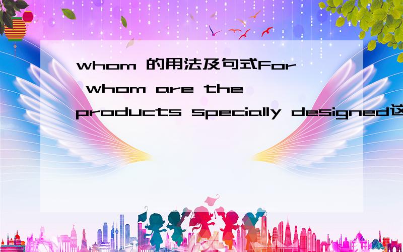 whom 的用法及句式For whom are the products specially designed这是什么句式?我能够理解并翻译此句,但这种句式一般的用法是什么用法,