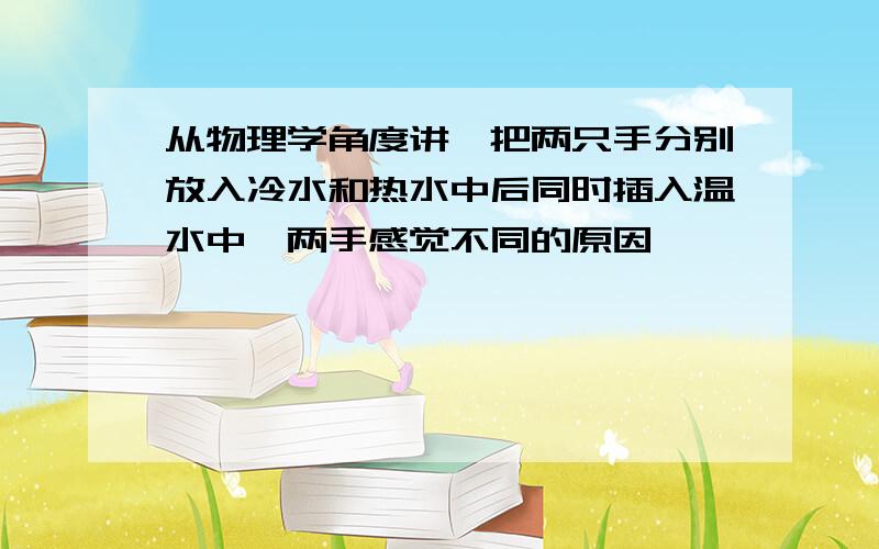 从物理学角度讲,把两只手分别放入冷水和热水中后同时插入温水中,两手感觉不同的原因