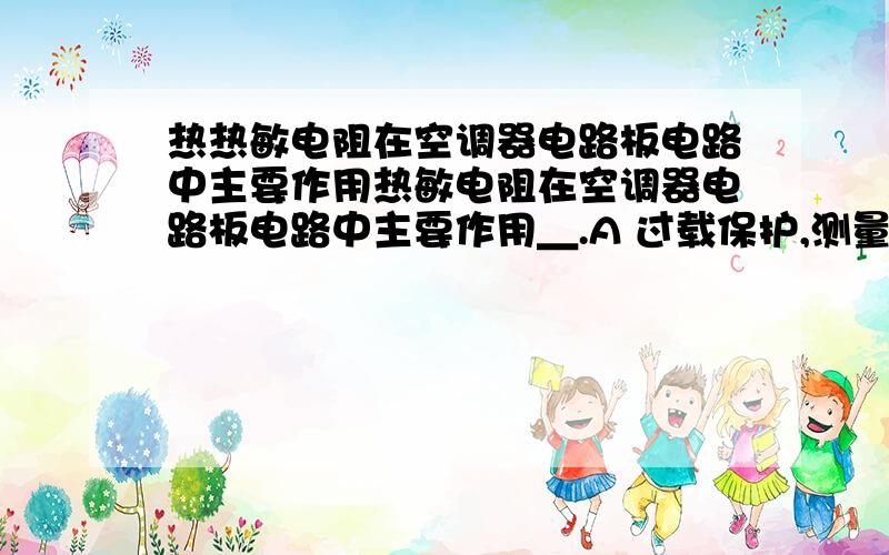 热热敏电阻在空调器电路板电路中主要作用热敏电阻在空调器电路板电路中主要作用＿.A 过载保护,测量温度 B温度测量和功能控制 C 过载保护,温度测量和功能控制