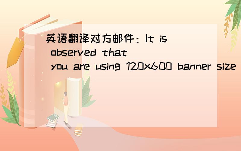 英语翻译对方邮件：It is observed that you are using 120x600 banner size as the Ecpm is low for this size now.So instead of this please use 160x600 banner size for better earnings.Please send the acknowledgement after changing the banners.我