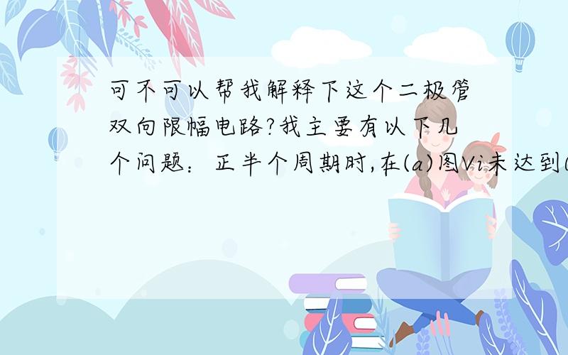 可不可以帮我解释下这个二极管双向限幅电路?我主要有以下几个问题：正半个周期时,在(a)图Vi未达到0.7V时,二极管未导通,为什么(b)图会有一段上升的直线.正半个周期时,（a)图显示二极管是