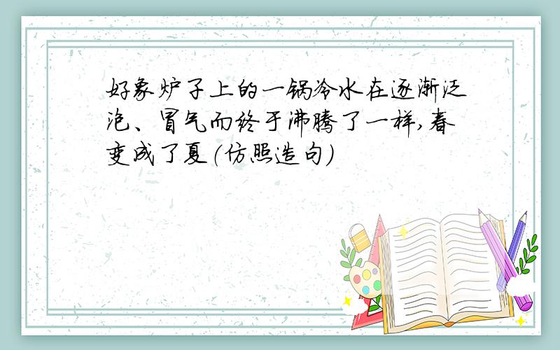 好象炉子上的一锅冷水在逐渐泛泡、冒气而终于沸腾了一样,春变成了夏（仿照造句）