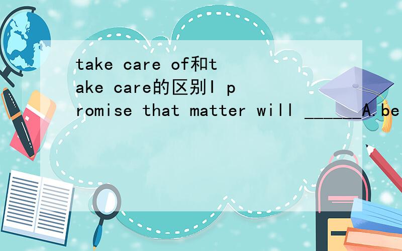 take care of和take care的区别I promise that matter will ______A.be taken care B .be taken care of