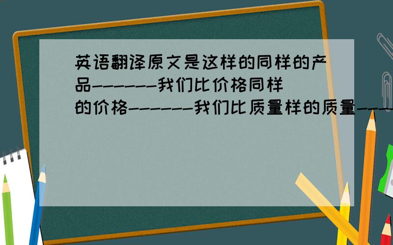 英语翻译原文是这样的同样的产品------我们比价格同样的价格------我们比质量样的质量------我们比服务因为字数限制打部进去了.有兴趣的帮忙翻译一下.