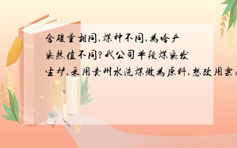 含碳量相同,煤种不同,为啥产气热值不同?我公司单段煤气发生炉,采用贵州水洗煤做为原料,想改用云南祥云水洗煤,经含碳分析,均在80--83%,但用祥云水洗煤后,产气热值明显下降,