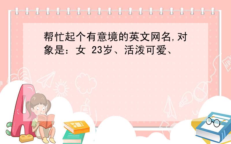 帮忙起个有意境的英文网名,对象是：女 23岁、活泼可爱、