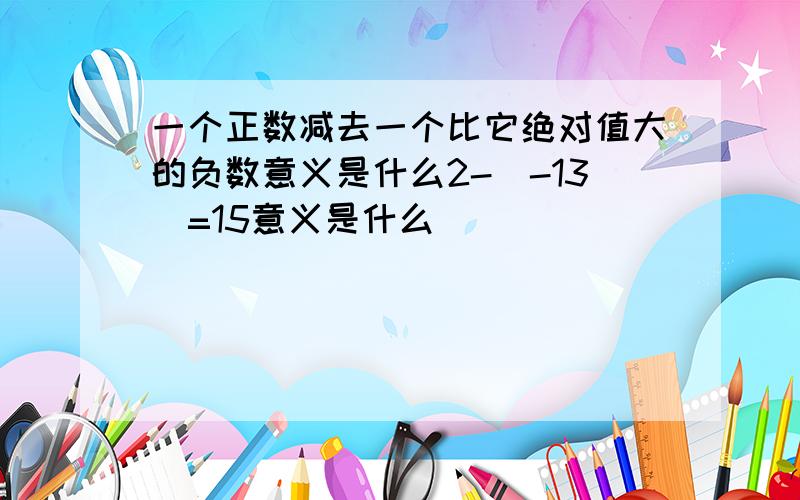 一个正数减去一个比它绝对值大的负数意义是什么2-（-13）=15意义是什么