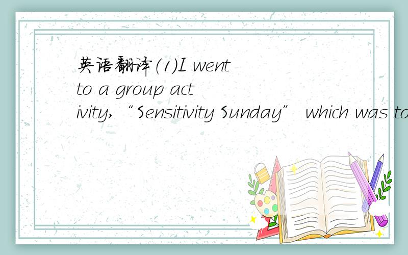 英语翻译（1）I went to a group activity,“Sensitivity Sunday” which was to make us more aware of the problems faced by disabled people,We were asked to “adopt a disability” for several hours one Sunday,Some members,like me chose the whee