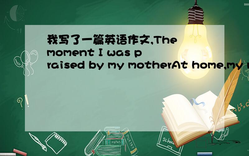 我写了一篇英语作文,The moment I was praised by my motherAt home,my mother always praises me.When I finished homework,my mother praised me.She said,‘You're a love learning’s good boy.’When I finished,I washed dishes and my mother praise