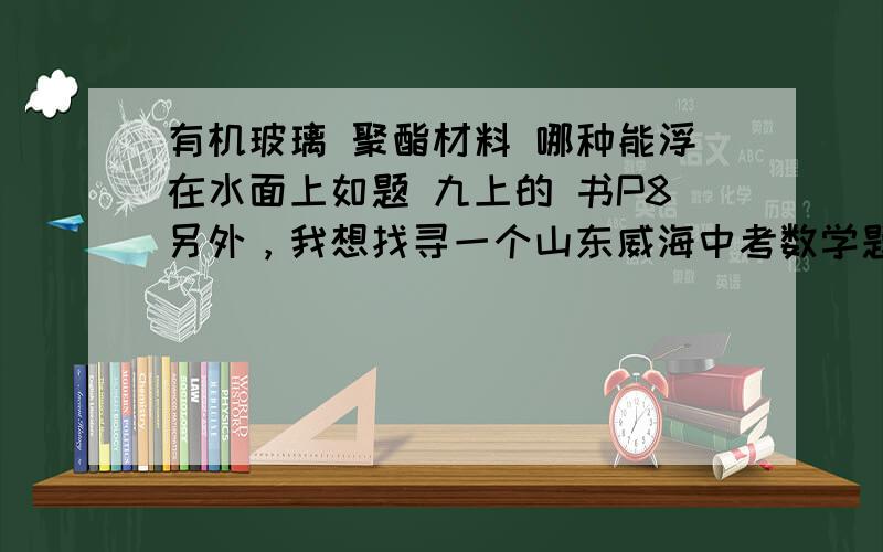 有机玻璃 聚酯材料 哪种能浮在水面上如题 九上的 书P8另外，我想找寻一个山东威海中考数学题，是有关反比例、一次函数的。要求求证AC=BD 就是最近几年的。我一直找不到，想再麻烦一下