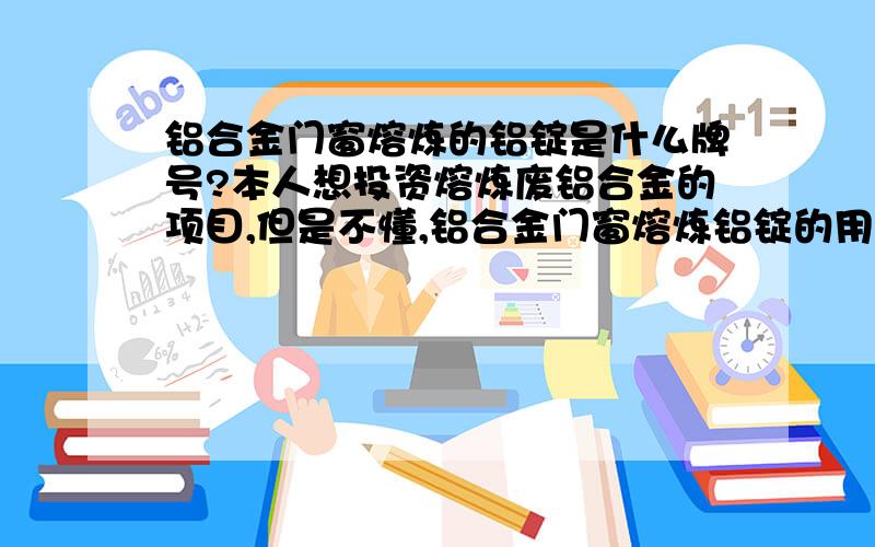 铝合金门窗熔炼的铝锭是什么牌号?本人想投资熔炼废铝合金的项目,但是不懂,铝合金门窗熔炼铝锭的用途,成本,和技术?