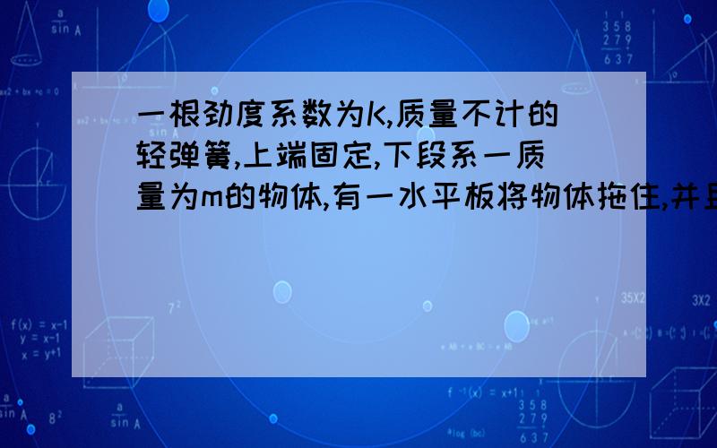 一根劲度系数为K,质量不计的轻弹簧,上端固定,下段系一质量为m的物体,有一水平板将物体拖住,并且是弹簧处于自然长度.现在木板由静止开始以加速度a（ a小于g 匀加速向下运动.求经过多少