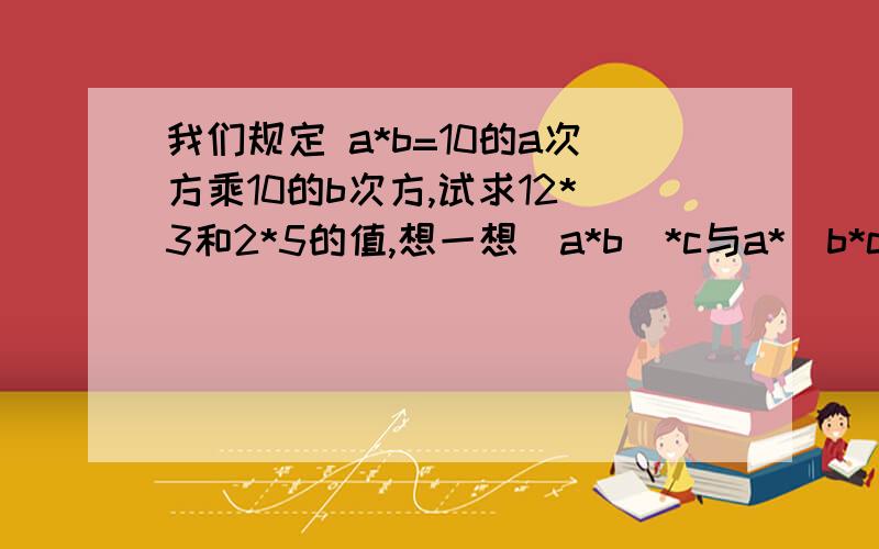 我们规定 a*b=10的a次方乘10的b次方,试求12*3和2*5的值,想一想（a*b）*c与a*（b*c）相等吗?如果相等,请验证你的结论